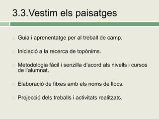 3.3.Vestim els paisatges

   Guia i aprenentatge per al treball de camp.

   Iniciació a la recerca de topònims.

   Metodologia fàcil i senzilla d’acord als nivells i cursos
    de l’alumnat.

   Elaboració de fitxes amb els noms de llocs.

   Projecció dels treballs i activitats realitzats.
 