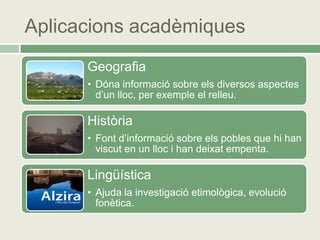 Aplicacions acadèmiques
      Geografia
      • Dóna informació sobre els diversos aspectes
        d’un lloc, per exemple el relleu.

      Història
      • Font d’informació sobre els pobles que hi han
        viscut en un lloc i han deixat empenta.

      Lingüística
      • Ajuda la investigació etimològica, evolució
        fonètica.
 