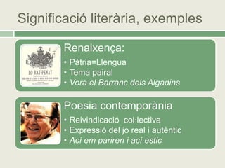 Significació literària, exemples

        Renaixença:
        • Pàtria=Llengua
        • Tema pairal
        • Vora el Barranc dels Algadins

        Poesia contemporània
        • Reivindicació col·lectiva
        • Expressió del jo real i autèntic
        • Ací em pariren i ací estic
 