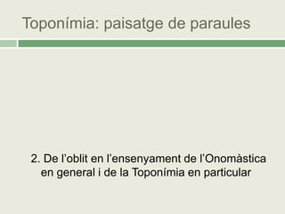Toponímia: paisatge de paraules




 2. De l’oblit en l’ensenyament de l’Onomàstica
   en general i de la Toponímia en particular
 