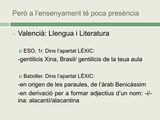 Però a l’ensenyament té poca presència

   Valencià: Llengua i Literatura

       ESO, 1r. Dins l’apartat LÈXIC:
    -gentilicis Xina, Brasil/ gentilicis de la teua aula

       Batxiller. Dins l’apartat LÈXIC:
    -en origen de les paraules, de l’àrab Benicàssim
    -en derivació per a formar adjectius d’un nom: -i/-
    ina: alacantí/alacantina
 