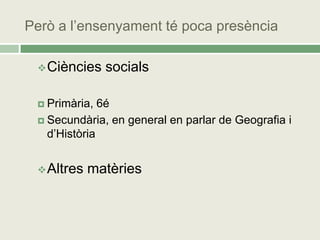 Però a l’ensenyament té poca presència

  Ciències    socials

  Primària,  6é
  Secundària, en general en parlar de Geografia i
   d’Història


  Altres   matèries
 
