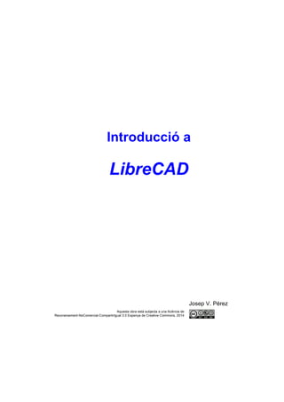 Introducció a

LibreCAD

Josep V. Pérez
Aquesta obra està subjecta a una llicència de
Reconeixement-NoComercial-CompartirIgual 3.0 Espanya de Creative Commons, 2014

 