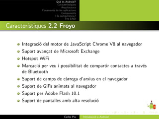 Qu` ´s Android?
                              ee
                            Caracter´ıstiques
                               Arquitectura
                Fonaments de les aplicacions
                               Components
                         I la compet`ncia?
                                       e
                                  The END


Caracter´
        ıstiques 2.2 Froyo

      Integraci´ del motor de JavaScript Chrome V8 al navegador
               o
      Suport avan¸at de Microsoft Exchange
                 c
      Hotspot WiFi
      Marcaci´ per veu i possibilitat de compartir contactes a trav´s
             o                                                     e
      de Bluetooth
      Suport de camps de c`rrega d’arxius en el navegador
                          a
      Suport de GIFs animats al navegador
      Suport per Adobe Flash 10.1
      Suport de pantalles amb alta resoluci´
                                           o


                                  Carles Pla    Introducci´ a Android
                                                          o
 