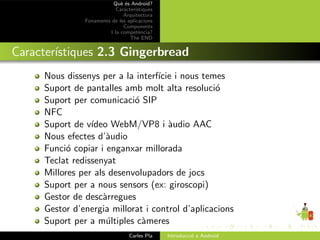 Qu` ´s Android?
                             ee
                           Caracter´ıstiques
                              Arquitectura
               Fonaments de les aplicacions
                              Components
                        I la compet`ncia?
                                      e
                                 The END


Caracter´
        ıstiques 2.3 Gingerbread
     Nous dissenys per a la interf´ i nous temes
                                  ıcie
     Suport de pantalles amb molt alta resoluci´ o
     Suport per comunicaci´ SIP
                            o
     NFC
     Suport de v´ıdeo WebM/VP8 i `udio AAC
                                     a
     Nous efectes d’`udio
                     a
     Funci´ copiar i enganxar millorada
           o
     Teclat redissenyat
     Millores per als desenvolupadors de jocs
     Suport per a nous sensors (ex: giroscopi)
     Gestor de desc`rregues
                    a
     Gestor d’energia millorat i control d’aplicacions
     Suport per a m´ltiples c`meres
                     u        a
                                 Carles Pla    Introducci´ a Android
                                                         o
 