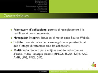 Qu` ´s Android?
                             ee
                           Caracter´ıstiques
                              Arquitectura
               Fonaments de les aplicacions
                              Components
                        I la compet`ncia?
                                      e
                                 The END


Caracter´
        ıstiques


      Framework d’aplicacions: permet el reempla¸ament i la
                                                c
      reutilitzaci´ dels components.
                  o
      Navegador integrat: basat en el motor open Source Webkit.
      SQLite: base de dades per a emmagatzematge estructurat
      que s’integra directament amb les aplicacions.
      Multim`dia: Suport per a mitjans amb formats comuns
              e
      d’`udio, v´
        a       ıdeo i imatges planes (MPEG4, H.264, MP3, AAC,
      AMR, JPG, PNG, GIF).



                                 Carles Pla    Introducci´ a Android
                                                         o
 