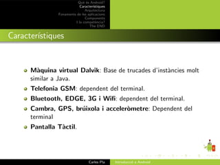 Qu` ´s Android?
                             ee
                           Caracter´ıstiques
                              Arquitectura
               Fonaments de les aplicacions
                              Components
                        I la compet`ncia?
                                      e
                                 The END


Caracter´
        ıstiques


      M`quina virtual Dalvik: Base de trucades d’inst`ncies molt
        a                                            a
      similar a Java.
      Telefonia GSM: dependent del terminal.
      Bluetooth, EDGE, 3G i Wiﬁ: dependent del terminal.
      Cambra, GPS, br´ixola i acceler`metre: Dependent del
                     u               o
      terminal
      Pantalla T`ctil.
                a




                                 Carles Pla    Introducci´ a Android
                                                         o
 