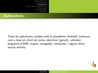 Qu` ´s Android?
                              ee
                            Caracter´ıstiques
                               Arquitectura
                Fonaments de les aplicacions
                               Components
                         I la compet`ncia?
                                       e
                                  The END


Aplicacions:




  Totes les aplicacions creades amb la plataforma Android, inclouran
  com a base un client de correu electr`nic (gmail), calendari,
                                       o
  programa d’SMS, mapes, navegador, contactes, i alguns altres
  serveis m´
           ınims.




                                  Carles Pla    Introducci´ a Android
                                                          o
 