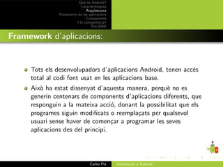 Qu` ´s Android?
                             ee
                           Caracter´ıstiques
                              Arquitectura
               Fonaments de les aplicacions
                              Components
                        I la compet`ncia?
                                      e
                                 The END


Framework d’aplicacions:


     Tots els desenvolupadors d’aplicacions Android, tenen acc´s
                                                              e
     total al codi font usat en les aplicacions base.
     Aix` ha estat dissenyat d’aquesta manera, perqu` no es
         o                                            e
     generin centenars de components d’aplicacions diferents, que
     responguin a la mateixa acci´, donant la possibilitat que els
                                   o
     programes siguin modiﬁcats o reempla¸ats per qualsevol
                                          c
     usuari sense haver de comen¸ar a programar les seves
                                   c
     aplicacions des del principi.




                                 Carles Pla    Introducci´ a Android
                                                         o
 