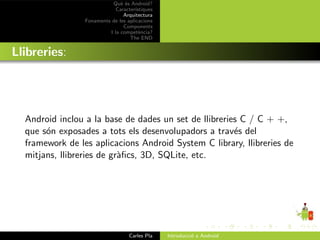 Qu` ´s Android?
                               ee
                             Caracter´ıstiques
                                Arquitectura
                 Fonaments de les aplicacions
                                Components
                          I la compet`ncia?
                                        e
                                   The END


Llibreries:




  Android inclou a la base de dades un set de llibreries C / C + +,
  que s´n exposades a tots els desenvolupadors a trav´s del
       o                                               e
  framework de les aplicacions Android System C library, llibreries de
  mitjans, llibreries de gr`ﬁcs, 3D, SQLite, etc.
                           a




                                   Carles Pla    Introducci´ a Android
                                                           o
 