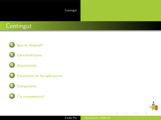 Contingut




Contingut

 1   Qu` ´s Android?
       ee

 2   Caracter´
             ıstiques

 3   Arquitectura

 4   Fonaments de les aplicacions

 5   Components

 6   I la compet`ncia?
                e




                                    Carles Pla   Introducci´ a Android
                                                           o
 