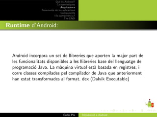 Qu` ´s Android?
                               ee
                             Caracter´ıstiques
                                Arquitectura
                 Fonaments de les aplicacions
                                Components
                          I la compet`ncia?
                                        e
                                   The END


Runtime d’Android:



  Android incorpora un set de llibreries que aporten la major part de
  les funcionalitats disponibles a les llibreries base del llenguatge de
  programaci´ Java. La m`quina virtual est` basada en registres, i
              o            a                    a
  corre classes compilades pel compilador de Java que anteriorment
  han estat transformades al format. dex (Dalvik Executable)




                                   Carles Pla    Introducci´ a Android
                                                           o
 