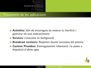 Qu` ´s Android?
                              ee
                            Caracter´ıstiques
                               Arquitectura
                Fonaments de les aplicacions
                               Components
                         I la compet`ncia?
                                       e
                                  The END


Fonaments de les aplicacions



      Activities: S´n els encarregats de mostrar la interf´ i
                    o                                     ıcie
      gestionar els seus esdeveniments
      Services: s’executen en background
      Broadcast receivers: Responen davant successos del sistema
      Content Providers: Emmagatzemen informaci´ i la posen a
                                               o
      disposici´ d’altres apps
               o




                                  Carles Pla    Introducci´ a Android
                                                          o
 