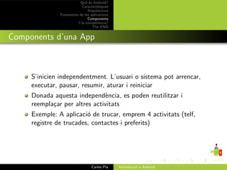 Qu` ´s Android?
                             ee
                           Caracter´ıstiques
                              Arquitectura
               Fonaments de les aplicacions
                              Components
                        I la compet`ncia?
                                      e
                                 The END


Components d’una App



     S’inicien independentment. L’usuari o sistema pot arrencar,
     executar, pausar, resumir, aturar i reiniciar
     Donada aquesta independ`ncia, es poden reutilitzar i
                               e
     reempla¸ar per altres activitats
            c
     Exemple: A aplicaci´ de trucar, emprem 4 activitats (telf,
                         o
     registre de trucades, contactes i preferits)




                                 Carles Pla    Introducci´ a Android
                                                         o
 