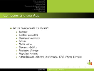 Qu` ´s Android?
                            ee
                          Caracter´ıstiques
                             Arquitectura
              Fonaments de les aplicacions
                             Components
                       I la compet`ncia?
                                     e
                                The END


Components d’una App


     Altres components d’aplicaci´:
                                 o
         Services
         Content providers
         Broadcast receivers
         Intents
         Notiﬁcations
         Elements Gr`ﬁcs
                     a
         Persistent Storage
         MapView Activity
         Altres:Storage, network, multimedia, GPS, Phone Services.



                                Carles Pla    Introducci´ a Android
                                                        o
 