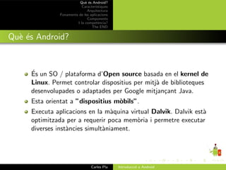 Qu` ´s Android?
                             ee
                           Caracter´ıstiques
                              Arquitectura
               Fonaments de les aplicacions
                              Components
                        I la compet`ncia?
                                      e
                                 The END


Qu` ´s Android?
  ee


     ´
     Es un SO / plataforma d’Open source basada en el kernel de
     Linux. Permet controlar dispositius per mitj` de biblioteques
                                                 a
     desenvolupades o adaptades per Google mitjan¸ant Java.
                                                    c
     Esta orientat a ”dispositius m`bils”.
                                   o
     Executa aplicacions en la m`quina virtual Dalvik. Dalvik est`
                                  a                              a
     optimitzada per a requerir poca mem`ria i permetre executar
                                          o
     diverses inst`ncies simult`niament.
                  a            a




                                 Carles Pla    Introducci´ a Android
                                                         o
 