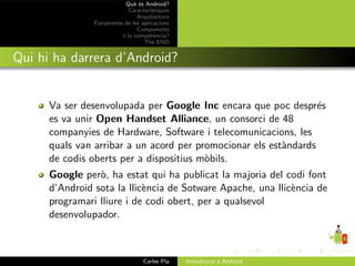 Qu` ´s Android?
                              ee
                            Caracter´ıstiques
                               Arquitectura
                Fonaments de les aplicacions
                               Components
                         I la compet`ncia?
                                       e
                                  The END


Qui hi ha darrera d’Android?


      Va ser desenvolupada per Google Inc encara que poc despr´s  e
      es va unir Open Handset Alliance, un consorci de 48
      companyies de Hardware, Software i telecomunicacions, les
      quals van arribar a un acord per promocionar els est`ndards
                                                          a
      de codis oberts per a dispositius m`bils.
                                         o
      Google per`, ha estat qui ha publicat la majoria del codi font
                 o
      d’Android sota la llic`ncia de Sotware Apache, una llic`ncia de
                            e                                e
      programari lliure i de codi obert, per a qualsevol
      desenvolupador.



                                  Carles Pla    Introducci´ a Android
                                                          o
 
