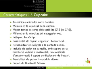 Qu` ´s Android?
                             ee
                           Caracter´ıstiques
                              Arquitectura
               Fonaments de les aplicacions
                              Components
                        I la compet`ncia?
                                      e
                                 The END


Caracter´
        ıstiques 1.5 Cupcake
     Transicions animades entre ﬁnestres.
     Millores en la velocitat de la c`mera.
                                     a
     Menor temps de cerca dels sat`l·lits GPS (A-GPS).
                                      e
     Millores en la velocitat del navegador web.
     Int`rpret JavaScript.
        e
     Possibilitat de copiar, enganxar i buscar text.
     Personalitzar els widgets a la pantalla d’inici.
     Inclusi´ de teclat en pantalla, amb suport per a
            o
     orientaci´ vertical i horitzontal, funcionalitats
               o
     d’autocorrecci´ i suport de diccionaris de l’usuari.
                    o
     Possibilitat de gravar i reproduir v´ıdeos.
     Suport de Bluetooth Stereo.
                                 Carles Pla    Introducci´ a Android
                                                         o
 