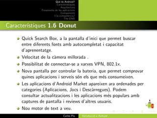 Qu` ´s Android?
                            ee
                          Caracter´ıstiques
                             Arquitectura
              Fonaments de les aplicacions
                             Components
                       I la compet`ncia?
                                     e
                                The END


Caracter´
        ıstiques 1.6 Donut

     Quick Search Box, a la pantalla d’inici que permet buscar
     entre diferents fonts amb autocompletat i capacitat
     d’aprenentatge.
     Velocitat de la c`mera millorada .
                      a
     Possibilitat de connectar-se a xarxes VPN, 802.1x.
     Nova pantalla per controlar la bateria, que permet comprovar
     quines aplicacions i serveis s´n els que m´s consumeixen.
                                   o            e
     Les aplicacions d’Android Market apareixen ara ordenades per
     categories (Aplicacions, Jocs i Desc`rregues). Podem
                                           a
     consultar actualitzacions i les aplicacions m´s populars amb
                                                  e
     captures de pantalla i reviews d’altres usuaris.
     Nou motor de text a veu.
                                Carles Pla    Introducci´ a Android
                                                        o
 
