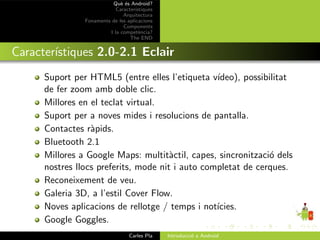 Qu` ´s Android?
                              ee
                            Caracter´ıstiques
                               Arquitectura
                Fonaments de les aplicacions
                               Components
                         I la compet`ncia?
                                       e
                                  The END


Caracter´
        ıstiques 2.0-2.1 Eclair
      Suport per HTML5 (entre elles l’etiqueta v´ ıdeo), possibilitat
      de fer zoom amb doble clic.
      Millores en el teclat virtual.
      Suport per a noves mides i resolucions de pantalla.
      Contactes r`pids.
                  a
      Bluetooth 2.1
      Millores a Google Maps: multit`ctil, capes, sincronitzaci´ dels
                                       a                       o
      nostres llocs preferits, mode nit i auto completat de cerques.
      Reconeixement de veu.
      Galeria 3D, a l’estil Cover Flow.
      Noves aplicacions de rellotge / temps i not´ıcies.
      Google Goggles.
                                  Carles Pla    Introducci´ a Android
                                                          o
 