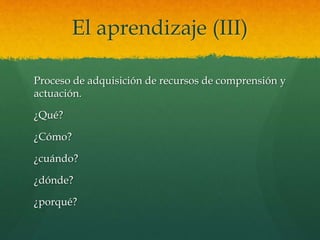 El aprendizaje (III)
Proceso de adquisición de recursos de comprensión y
actuación.
¿Qué?
¿Cómo?
¿cuándo?
¿dónde?
¿porqué?
 