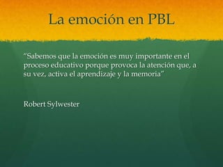 La emoción en PBL
“Sabemos que la emoción es muy importante en el
proceso educativo porque provoca la atención que, a
su vez, activa el aprendizaje y la memoria”
Robert Sylwester
 