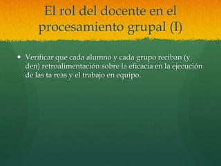 El rol del docente en el
procesamiento grupal (I)
 Verificar que cada alumno y cada grupo reciban (y
den) retroalimentación sobre la eficacia en la ejecución
de las ta reas y el trabajo en equipo.
 