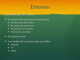 Entorno
El entorno de PBL lo forma:
 La comunidad educativa formada por
 La dirección del Centro
 El equipo de profesores
 El personal no docente
 Alumnos y alumnas
 El entorno social
 Los medios de comunicación accesibles
 Internet
 TV
 Otros
 