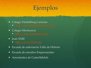 Ejemplos
 Colegio Heidelberg Canarias
 http://www.heidelbergschule.com/
 Colegio Montserrat
 http://www.cmontserrat.org
 Joan XXIII
 http://www.j23.fje.edu
 Escuela de enfermería Valle de Hebrón
 Escuela de estudios Empresariales
 Aeronáutica de Casterlldefels
 