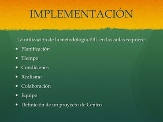 IMPLEMENTACIÓN
La utilización de la metodología PBL en las aulas requiere:
 Planificación
 Tiempo
 Condiciones
 Realismo
 Colaboración
 Equipo
 Definición de un proyecto de Centro
 