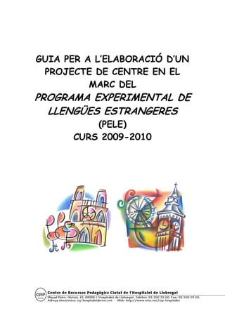GUIA PER A L’ELABORACIÓ D’UN
 PROJECTE DE CENTRE EN EL
          MARC DEL
PROGRAMA EXPERIMENTAL DE
  LLENGÜES ESTRANGERES
          (PELE)
      CURS 2009-2010
 