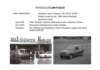 INTRODUCCIÓCLIMATITZACIÓ

L’AIRE CONDICIONAT:          Implantació ‘recent’ a Espanya: SOL, ESTIU, CALOR
                             Destinat a locals ‘de luxe’: ‘Salón interior climatizado’
                             Opcional als cotxes
   Anys 70-80:    Volem ‘fresqueta’. Apareixen petits equips en bars, restaurants, oficines...
   Anys 80-90:    Preocupació mediambiental per l’estalvi energètic
   Actualment:    Som ‘Sibaritas’ de la climatització = Exigim temperatura i qualitat d’aire interior
                  EXIGIM CONFORT
 