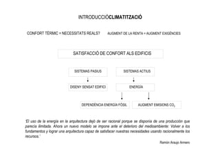 INTRODUCCIÓCLIMATITZACIÓ


 CONFORT TÈRMIC = NECESSITATS REALS?                AUGMENT DE LA RENTA = AUGMENT EXIGÈNCIES




                              SATISFACCIÓ DE CONFORT ALS EDIFICIS


                              SISTEMAS PASIUS                SISTEMAS ACTIUS



                            DISENY SENSAT EDIFICI                ENERGÍA



                                   DEPENDÈNCIA ENERGÍA FÓSIL          AUGMENT EMISIONS CO2



‘El uso de la energía en la arquitectura dejó de ser racional porque se disponía de una producción que
parecía ilimitada. Ahora un nuevo modelo se impone ante el deterioro del medioambiente: Volver a los
fundamentos y lograr una arquitectura capaz de satisfacer nuestras necesidades usando racionalmente los
recursos.’
                                                                                    Ramón Araujo Armero
 