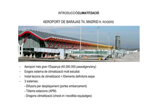 INTRODUCCIÓCLIMATITZACIÓ

                   AEROPORT DE BARAJAS T4, MADRID R. ROGERS




-   Aeroport més gran t’Espanya (40.000.000 passatgers/any)
-   Exigeix sistema de climatització molt estudiat
-   Instal—lacions de climatització = Elements definitoris espai
-   3 sistemes:
    - Difusors per desplaçament (portes embarcament)
    - Tòtems estacions (APM)
    - Dragons climatització (check-in i recollida equipatges)
 
