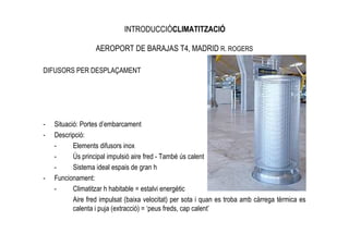 INTRODUCCIÓCLIMATITZACIÓ

                   AEROPORT DE BARAJAS T4, MADRID R. ROGERS

DIFUSORS PER DESPLAÇAMENT




-   Situació: Portes d’embarcament
-   Descripció:
    -      Elements difusors inox
    -      Ús principal impulsió aire fred - També ús calent
    -      Sistema ideal espais de gran h
-   Funcionament:
    -      Climatitzar h habitable = estalvi energètic
           Aire fred impulsat (baixa velocitat) per sota i quan es troba amb càrrega tèrmica es
           calenta i puja (extracció) = ‘peus freds, cap calent’
 