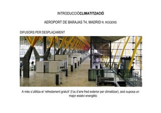 INTRODUCCIÓCLIMATITZACIÓ

                    AEROPORT DE BARAJAS T4, MADRID R. ROGERS

DIFUSORS PER DESPLAÇAMENT




 A més s’utilitza el ‘refredament gratuït’ (l’ús d’aire fred exterior per climatitzar), això suposa un
                                         major estalvi energètic
 