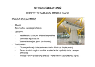 INTRODUCCIÓCLIMATITZACIÓ

                   AEROPORT DE BARAJAS T4, MADRID R. ROGERS

DRAGONS DE CLIMATITZACIÓ

-   Situació:
    Zona recollida equipatges / check-in
-   Descripció:
    -      Instal—lacions: Escultures evidents i expressives
      -   Elements d’impulsió d’aire
      -   Sistema ideal espais gran h (No h normal)
-   Funcionament:
    -     Difusors per barreja d’aire (sistema contrari a difusió per desplaçament)
    -     Barreja el més homogènia possible: aire local + aire impulsat (combat càrregues
          tèrmiques)
    -     Impulsió d’aire = toveres llarga arribada = Forta inducció (facilitar barreja ràpida)
 