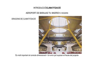 INTRODUCCIÓCLIMATITZACIÓ

                 AEROPORT DE BARAJAS T4, MADRID R. ROGERS

DRAGONS DE CLIMATITZACIÓ




   És molt important el correcte dimensionat = Un error pot suposar el fracàs del projecte
 
