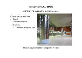 INTRODUCCIÓCLIMATITZACIÓ

                  AEROPORT DE BARAJAS T4, MADRID R. ROGERS

TÒTEMS IMPULSORS D’AIRE
- Situació:
   Estacions de transport
-   Descripció:
    -     Elements per impulsió d’aire




                   Integració arquitectònica total = protagonistes de l’espai
 