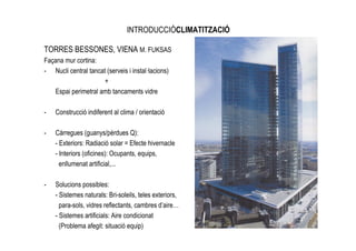 INTRODUCCIÓCLIMATITZACIÓ

TORRES BESSONES, VIENA M. FUKSAS
Façana mur cortina:
- Nucli central tancat (serveis i instal—lacions)
                      +
   Espai perimetral amb tancaments vidre

-   Construcció indiferent al clima / orientació

-   Càrregues (guanys/pèrdues Q):
    - Exteriors: Radiació solar = Efecte hivernacle
    - Interiors (oficines): Ocupants, equips,
      enllumenat artificial,...

-   Solucions possibles:
    - Sistemes naturals: Bri-soleils, teles exteriors,
      para-sols, vidres reflectants, cambres d’aire…
    - Sistemes artificials: Aire condicionat
      (Problema afegit: situació equip)
 