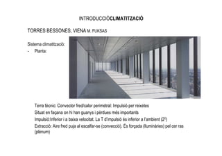 INTRODUCCIÓCLIMATITZACIÓ

TORRES BESSONES, VIENA M. FUKSAS

Sistema climatització:
- Planta:




    Terra tècnic: Convector fred/calor perimetral: Impulsió per reixetes
    Situat en façana on hi han guanys i pèrdues més importants
    Impulsió:Inferior i a baixa velocitat. La T d’impulsió és inferior a l’ambient (20)
    Extracció: Aire fred puja al escalfar-se (convecció). És forçada (lluminàries) pel cer ras
    (plènum)
 