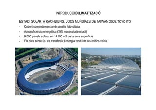 INTRODUCCIÓCLIMATITZACIÓ

ESTADI SOLAR A KAOHSIUNG. JOCS MUNDIALS DE TAIWAN 2009, TOYO ITO
-   Cobert completament amb panells fotovoltaics
-   Autosuficiència energètica (75% necessitats estadi)
-   9.000 panells solars en 14.000 m2 de la seva superfície
-   Els dies sense ús, es transfereix l’energia produïda als edificis veïns
 
