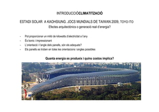 INTRODUCCIÓCLIMATITZACIÓ

ESTADI SOLAR A KAOHSIUNG. JOCS MUNDIALS DE TAIWAN 2009, TOYO ITO
                          Efectes arquitectònics o generació real d’energia?

-   Pot proporcionar un milió de kilowatts d’electricitat a l’any
-   És bonic i impressionant
-   L’orientació i l’angle dels panells, són els adequats?
-   Els panells es troben en totes les orientacions i angles possibles


                       Quanta energia es produeix i quins costos implica?
 