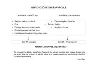 INTRODUCCIÓSISTEMES ARTIFICIALS


        Las instal—lacions fa 50 anys                             Las instal—lacions actualment

-    Sanitaris sueltos a un local                  - Paraments plens de cables
-    Pica                                     - Paquets de tubs
-    Punts de llum amb cables trenats              - Amplis conductes
-    Conducte per evacuació de fums
-    Instal—lacions de calefacció amb tubs vistos



               Cost 15% pressupost                                Cost 30% - 60% pressupost

                                  REALMENT, AIXÒ NO ÉS ARQUITECTURA?

    ‘No me gustan los tubos y las cañerías. Realmente los odio por completo, pero a causa de esto, creo
    que se les debe dar su lugar. Si sólo los odiase y no tuviese cuidado creo que invadirían el edificio
    y lo destruirían totalmente.’
                                                                                             Louis Khan
 