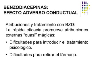BENZODIACEPINAS:
EFECTO ADVERSO CONDUCTUAL
Atribuciones y tratamiento con BZD:
La rápida eficacia promueve atribuciones
externas “quasi” mágicas:
• Dificultades para introducir el tratamiento
psicológico.
• Dificultades para retirar el fármaco.
 