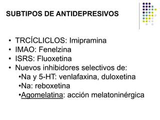 SUBTIPOS DE ANTIDEPRESIVOS
• TRCÍCLICLOS: Imipramina
• IMAO: Fenelzina
• ISRS: Fluoxetina
• Nuevos inhibidores selectivos de:
•Na y 5-HT: venlafaxina, duloxetina
•Na: reboxetina
•Agomelatina: acción melatoninérgica
 