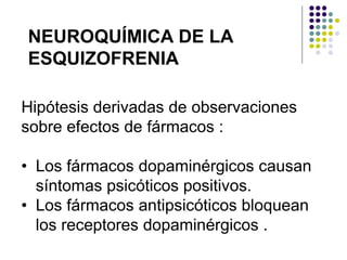 NEUROQUÍMICA DE LA
ESQUIZOFRENIA
Hipótesis derivadas de observaciones
sobre efectos de fármacos :
• Los fármacos dopaminérgicos causan
síntomas psicóticos positivos.
• Los fármacos antipsicóticos bloquean
los receptores dopaminérgicos .
 