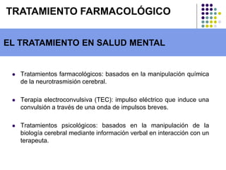  Tratamientos farmacológicos: basados en la manipulación química
de la neurotrasmisión cerebral.
 Terapia electroconvulsiva (TEC): impulso eléctrico que induce una
convulsión a través de una onda de impulsos breves.
 Tratamientos psicológicos: basados en la manipulación de la
biología cerebral mediante información verbal en interacción con un
terapeuta.
EL TRATAMIENTO EN SALUD MENTAL
TRATAMIENTO FARMACOLÓGICO
 