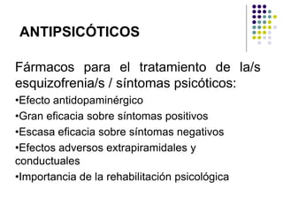 Fármacos para el tratamiento de la/s
esquizofrenia/s / síntomas psicóticos:
•Efecto antidopaminérgico
•Gran eficacia sobre síntomas positivos
•Escasa eficacia sobre síntomas negativos
•Efectos adversos extrapiramidales y
conductuales
•Importancia de la rehabilitación psicológica
ANTIPSICÓTICOS
 