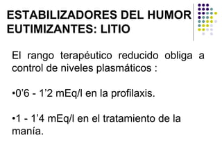 ESTABILIZADORES DEL HUMOR
EUTIMIZANTES: LITIO
El rango terapéutico reducido obliga a
control de niveles plasmáticos :
•0’6 - 1’2 mEq/l en la profilaxis.
•1 - 1’4 mEq/l en el tratamiento de la
manía.
 